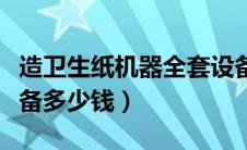 造卫生纸机器全套设备多少钱（卫生纸加工设备多少钱）