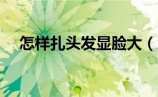 怎样扎头发显脸大（怎么扎头发显脸瘦）