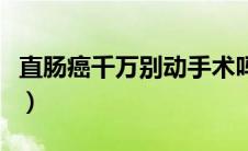 直肠癌千万别动手术吗（直肠癌千万别动手术）