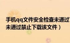 手机qq文件安全检查未通过下不了文件（qq文件安全检查未通过禁止下载该文件）