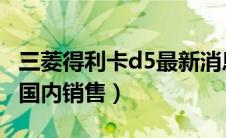 三菱得利卡d5最新消息2021（三菱得利卡d5国内销售）