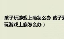 孩子玩游戏上瘾怎么办 孩子爱玩游戏家长该如何引导（孩子玩游戏上瘾怎么办）