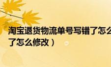 淘宝退货物流单号写错了怎么修改（淘宝退货物流单号填错了怎么修改）