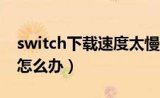 switch下载速度太慢了（switch下载速度慢怎么办）