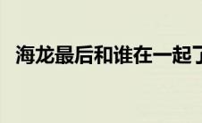 海龙最后和谁在一起了（海龙有几个老婆）