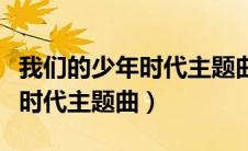 我们的少年时代主题曲舞蹈视频（我们的少年时代主题曲）