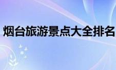 烟台旅游景点大全排名（烟台旅游景点大全）