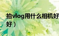 拍vlog用什么相机好看（拍vlog用什么相机好）