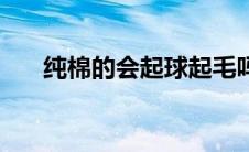 纯棉的会起球起毛吗（纯棉的会起球）