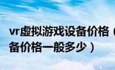 vr虚拟游戏设备价格（现在一套vr虚拟现实设备价格一般多少）