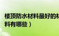 楼顶防水材料最好的材料是什么（楼顶防水材料有哪些）