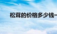 松茸的价格多少钱一斤（松茸的价格）