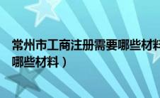 常州市工商注册需要哪些材料和证件（常州市工商注册需要哪些材料）