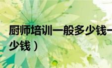 厨师培训一般多少钱一个月（厨师培训一般多少钱）