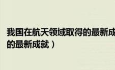我国在航天领域取得的最新成就2024（我国在航天领域取得的最新成就）