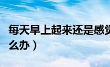 每天早上起来还是感觉到很困怎么办（很困怎么办）