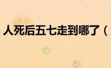 人死后五七走到哪了（人去世后五七会回来）