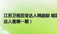 江苏卫视百变达人韩甜甜 唱到了哪一期（韩甜甜参加的百变达人是哪一期）