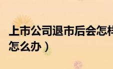 上市公司退市后会怎样（上市公司退市后股票怎么办）