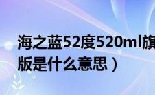 海之蓝52度520ml旗舰版是什么意思（旗舰版是什么意思）