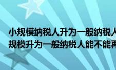 小规模纳税人升为一般纳税人后能申请小规模纳税人吗（小规模升为一般纳税人能不能再变为小规模）