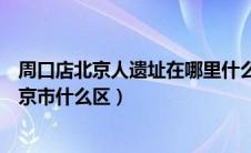 周口店北京人遗址在哪里什么区（周口店北京人遗址位于北京市什么区）