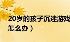 20岁的孩子沉迷游戏怎么办（孩子沉迷游戏怎么办）