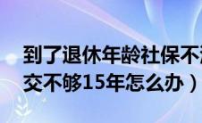 到了退休年龄社保不满15年怎么办（社保交交不够15年怎么办）