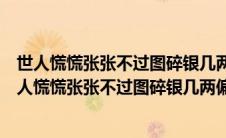 世人慌慌张张不过图碎银几两偏偏这碎银几两出自哪里（世人慌慌张张不过图碎银几两偏偏这碎银几两）