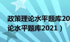 政策理论水平题库2024及答案解析（政策理论水平题库2021）