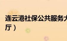 连云港社保公共服务大厅（连云港社保服务大厅）