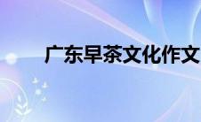 广东早茶文化作文（广东早茶文化）