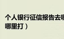 个人银行征信报告去哪里打（银行征信报告去哪里打）