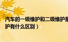 汽车的一级维护和二级维护是什么（汽车一级维护和二级维护有什么区别）