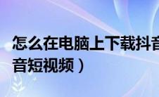 怎么在电脑上下载抖音短视（电脑怎么下载抖音短视频）