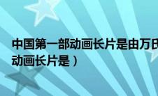 中国第一部动画长片是由万氏兄弟设置的什么（中国第一部动画长片是）