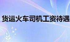 货运火车司机工资待遇（火车司机工资待遇）