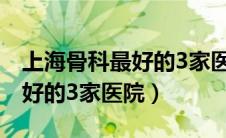 上海骨科最好的3家医院是哪家（上海骨科最好的3家医院）