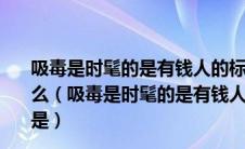 吸毒是时髦的是有钱人的标志这种不正确的认识其本质是什么（吸毒是时髦的是有钱人的标志这种不正确的认识其本质是）