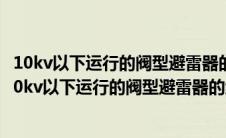 10kv以下运行的阀型避雷器的绝缘电阻应每年测量一次?（10kv以下运行的阀型避雷器的绝缘电阻应每年测量一次）