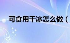 可食用干冰怎么做（食用干冰怎么制作）