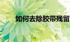 如何去除胶带残留（去除胶带残胶）