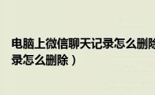 电脑上微信聊天记录怎么删除一个人的（电脑上微信聊天记录怎么删除）