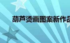 葫芦烫画图案新作品（葫芦烫画图案）