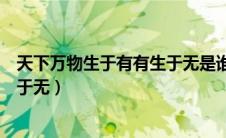 天下万物生于有有生于无是谁的思想（天下万物生于有有生于无）