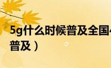 5g什么时候普及全国4g会卡吗（5g什么时候普及）