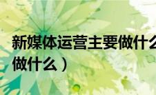 新媒体运营主要做什么工作（新媒体运营主要做什么）