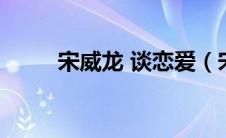 宋威龙 谈恋爱（宋威龙的恋爱史）