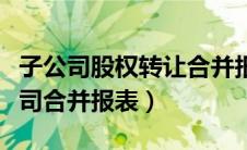子公司股权转让合并报表怎么处理（参股子公司合并报表）