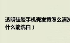 透明硅胶手机壳发黄怎么清洗干净（透明硅胶手机壳发黄用什么能洗白）